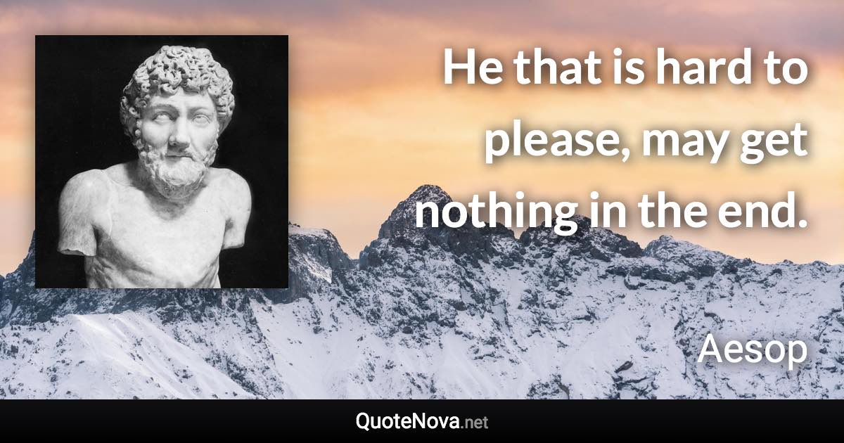 He that is hard to please, may get nothing in the end. - Aesop quote