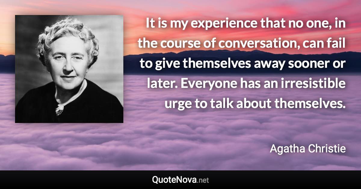 It is my experience that no one, in the course of conversation, can fail to give themselves away sooner or later. Everyone has an irresistible urge to talk about themselves. - Agatha Christie quote