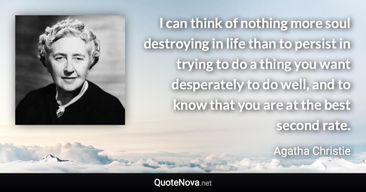 I can think of nothing more soul destroying in life than to persist in trying to do a thing you want desperately to do well, and to know that you are at the best second rate. - Agatha Christie quote