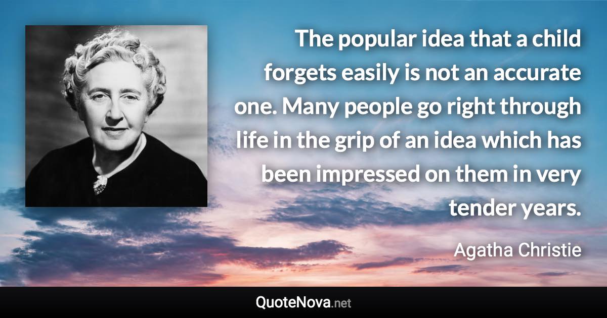 The popular idea that a child forgets easily is not an accurate one. Many people go right through life in the grip of an idea which has been impressed on them in very tender years. - Agatha Christie quote