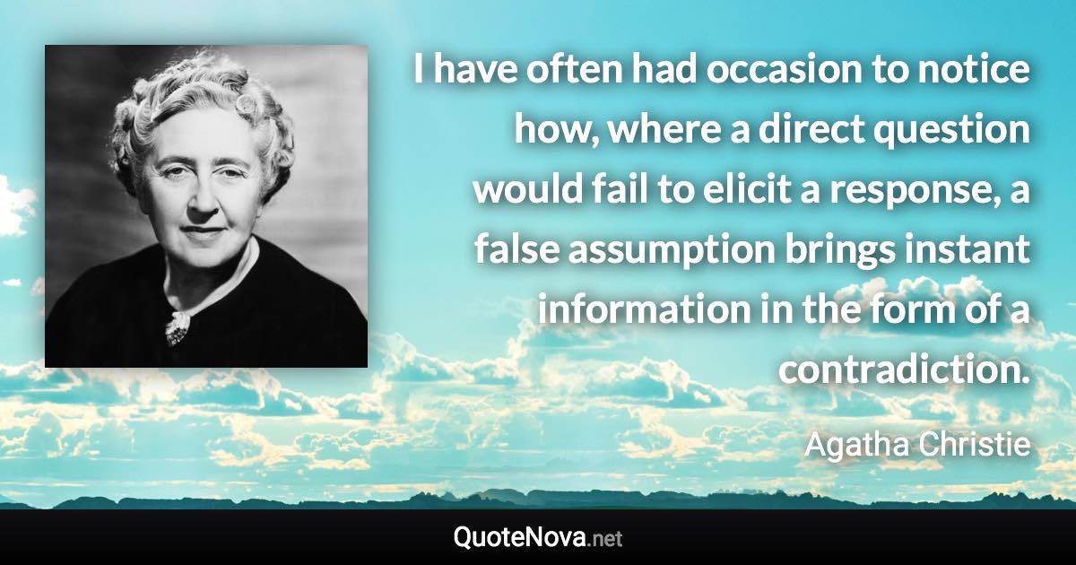 I have often had occasion to notice how, where a direct question would fail to elicit a response, a false assumption brings instant information in the form of a contradiction. - Agatha Christie quote