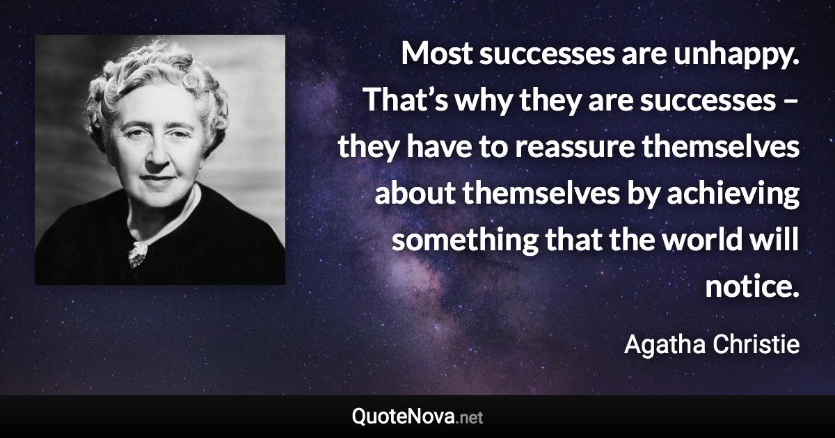 Most successes are unhappy. That’s why they are successes – they have to reassure themselves about themselves by achieving something that the world will notice. - Agatha Christie quote