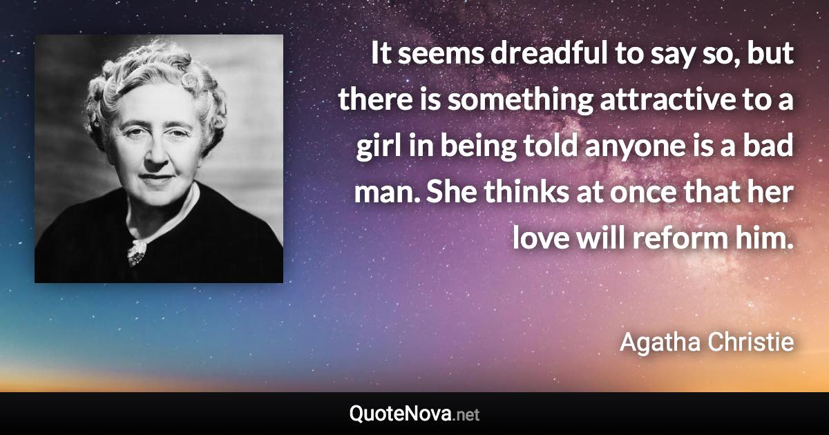 It seems dreadful to say so, but there is something attractive to a girl in being told anyone is a bad man. She thinks at once that her love will reform him. - Agatha Christie quote