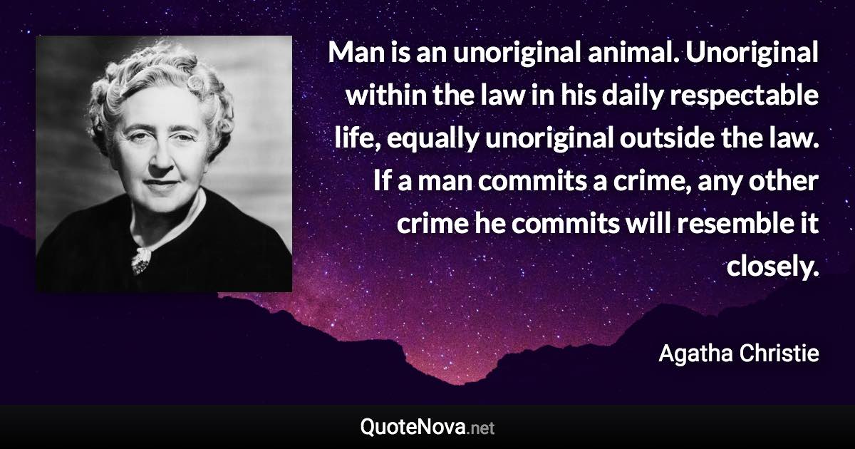 Man is an unoriginal animal. Unoriginal within the law in his daily respectable life, equally unoriginal outside the law. If a man commits a crime, any other crime he commits will resemble it closely. - Agatha Christie quote