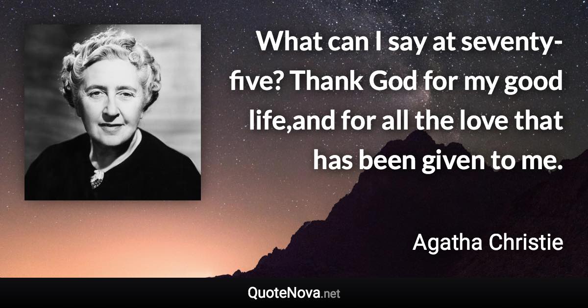 What can I say at seventy-five? Thank God for my good life,and for all the love that has been given to me. - Agatha Christie quote