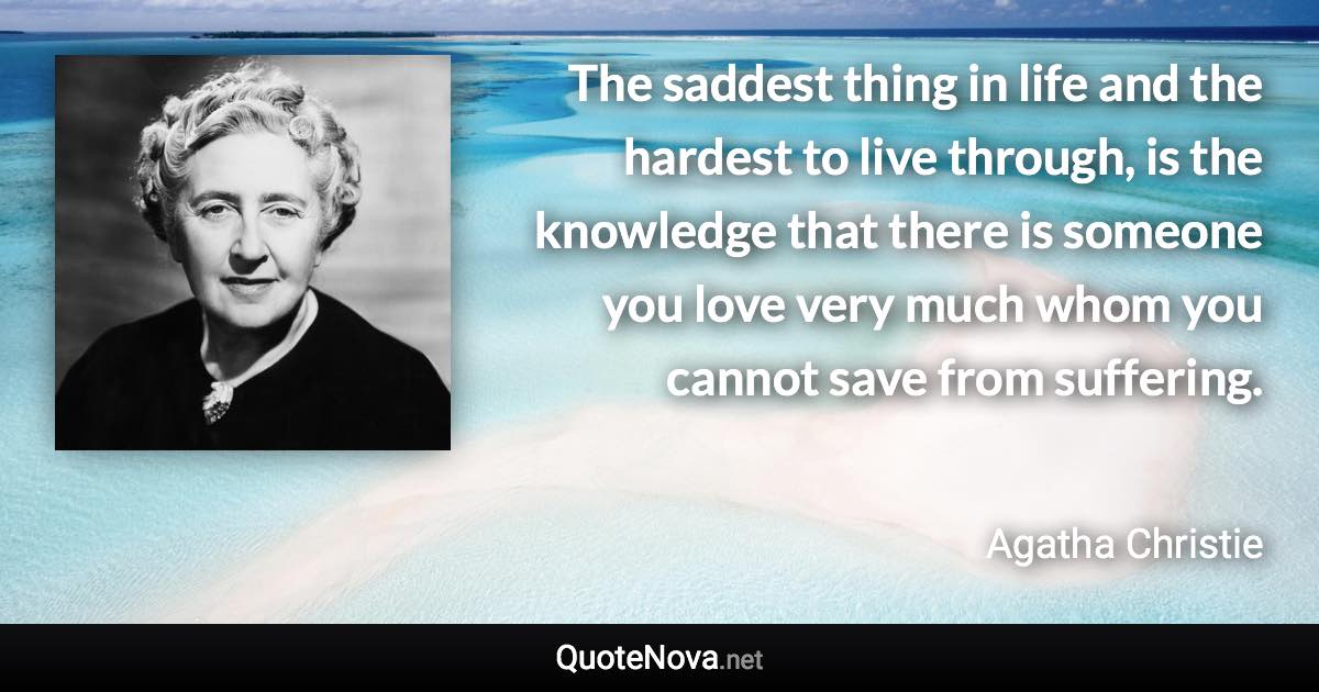 The saddest thing in life and the hardest to live through, is the knowledge that there is someone you love very much whom you cannot save from suffering. - Agatha Christie quote