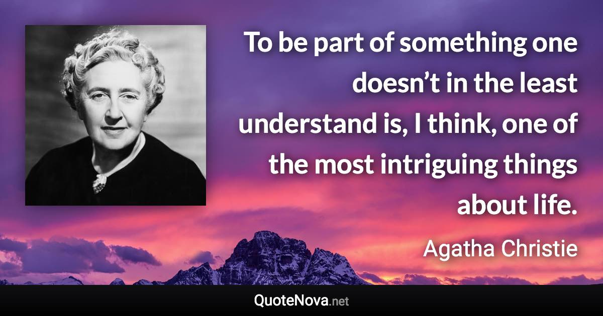 To be part of something one doesn’t in the least understand is, I think, one of the most intriguing things about life. - Agatha Christie quote