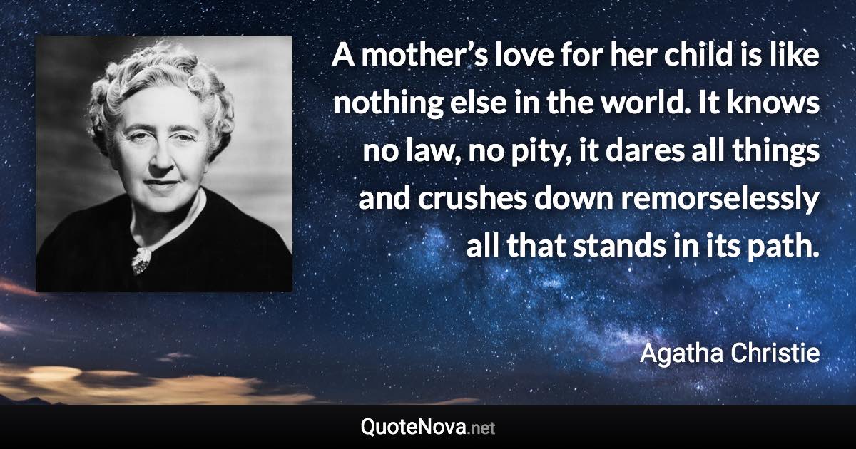 A mother’s love for her child is like nothing else in the world. It knows no law, no pity, it dares all things and crushes down remorselessly all that stands in its path. - Agatha Christie quote