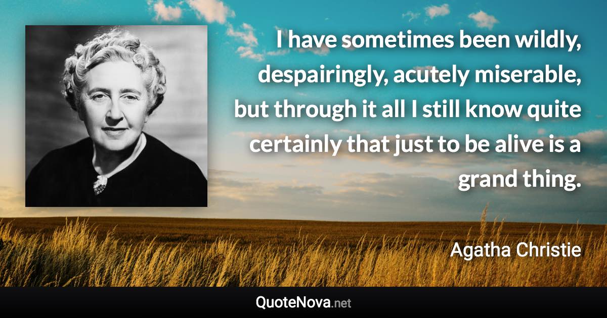 I have sometimes been wildly, despairingly, acutely miserable, but through it all I still know quite certainly that just to be alive is a grand thing. - Agatha Christie quote