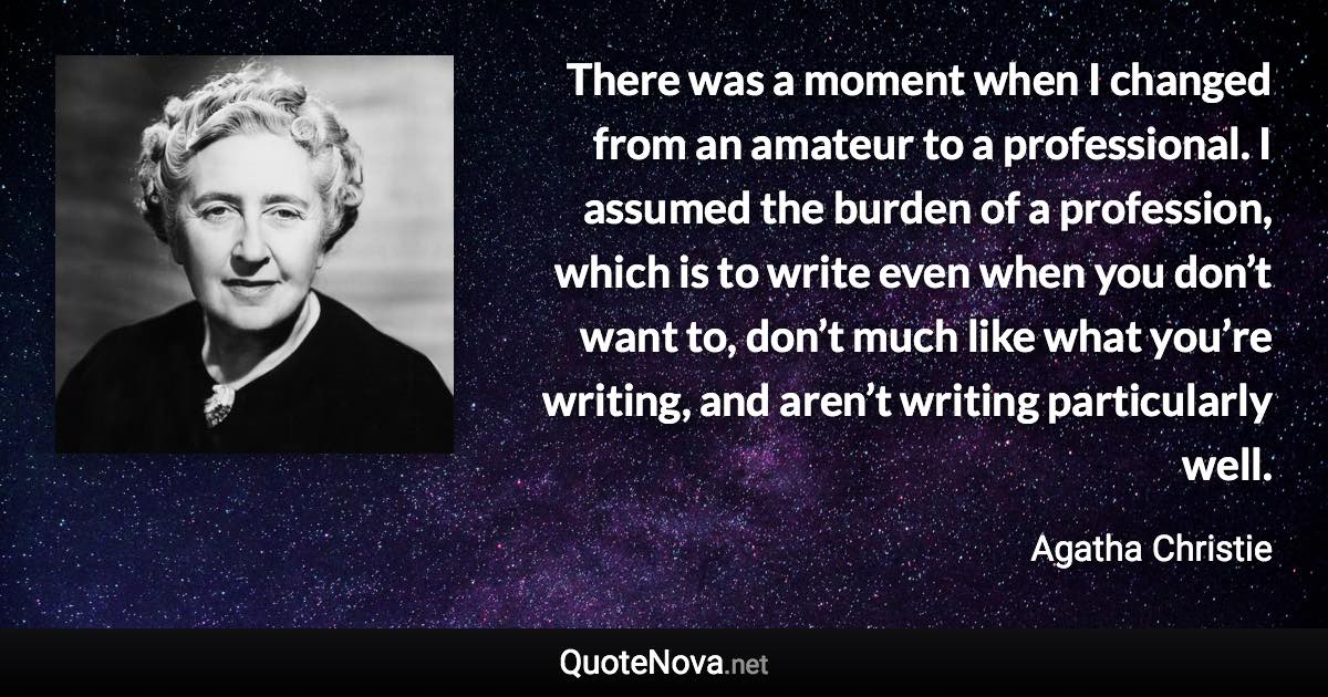 There was a moment when I changed from an amateur to a professional. I assumed the burden of a profession, which is to write even when you don’t want to, don’t much like what you’re writing, and aren’t writing particularly well. - Agatha Christie quote