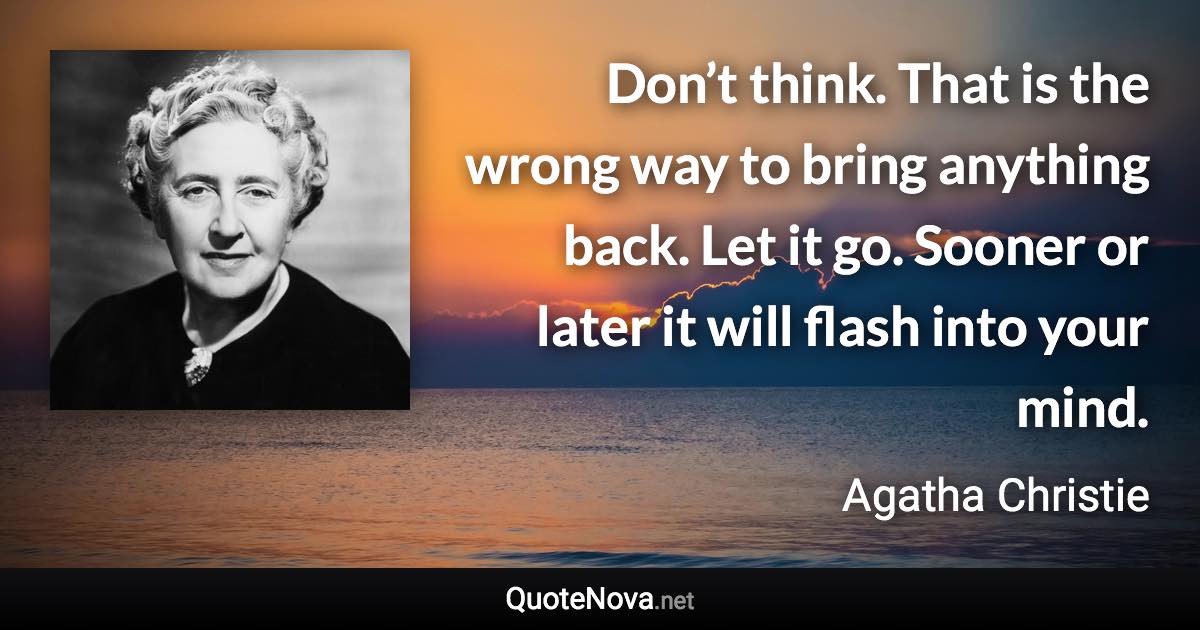 Don’t think. That is the wrong way to bring anything back. Let it go. Sooner or later it will flash into your mind. - Agatha Christie quote