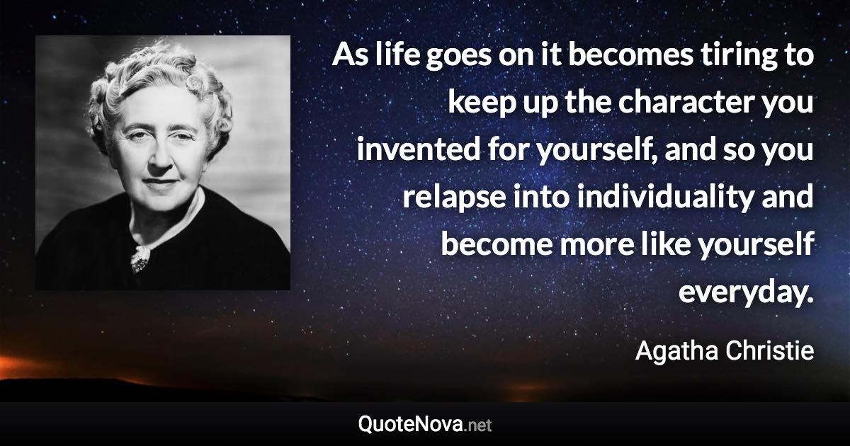 As life goes on it becomes tiring to keep up the character you invented for yourself, and so you relapse into individuality and become more like yourself everyday. - Agatha Christie quote