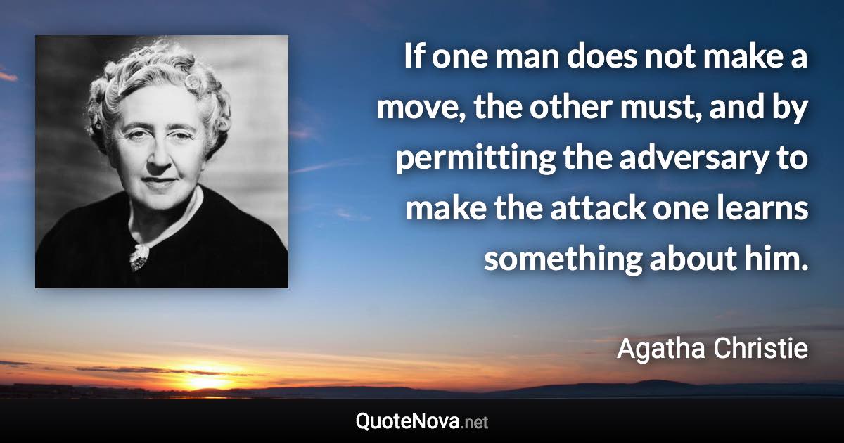 If one man does not make a move, the other must, and by permitting the adversary to make the attack one learns something about him. - Agatha Christie quote