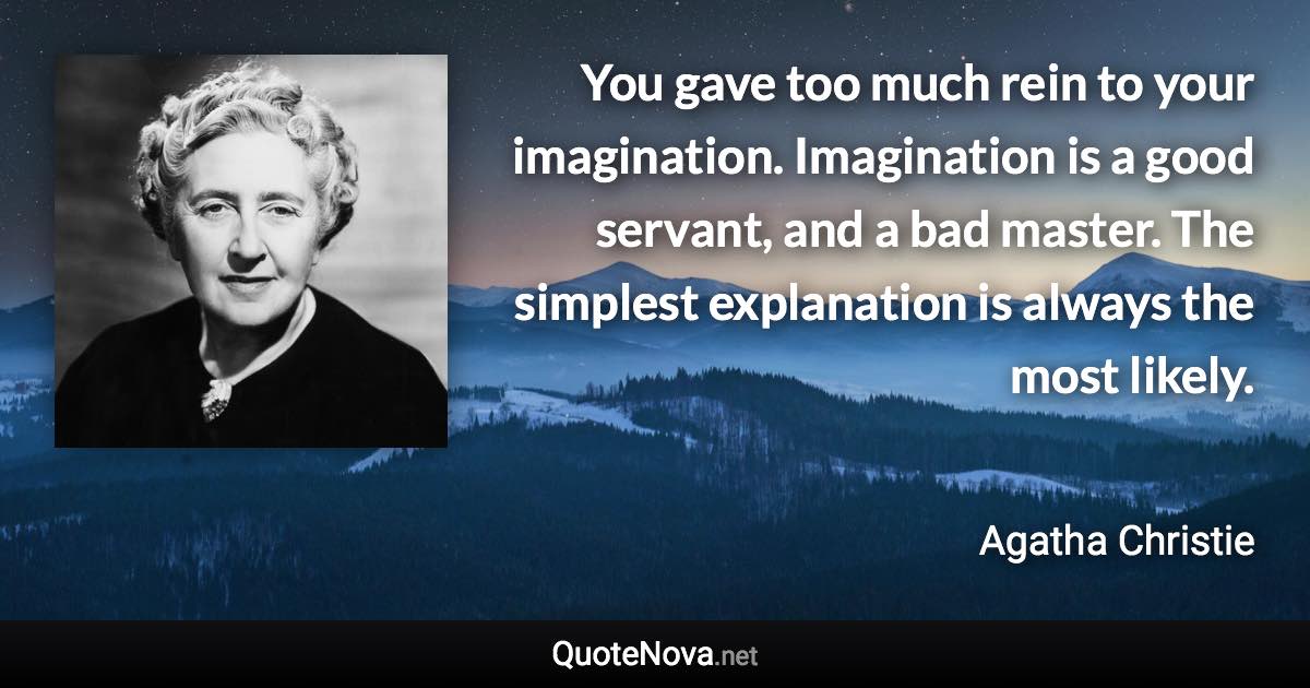 You gave too much rein to your imagination. Imagination is a good servant, and a bad master. The simplest explanation is always the most likely. - Agatha Christie quote