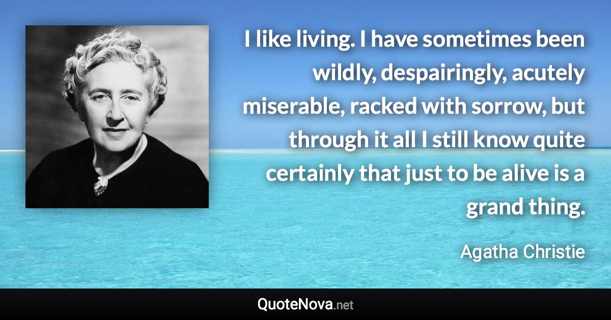 I like living. I have sometimes been wildly, despairingly, acutely miserable, racked with sorrow, but through it all I still know quite certainly that just to be alive is a grand thing. - Agatha Christie quote