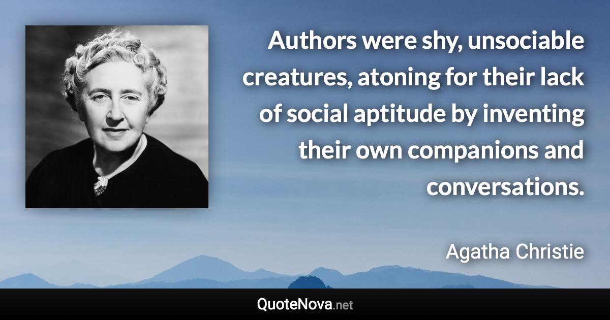 Authors were shy, unsociable creatures, atoning for their lack of social aptitude by inventing their own companions and conversations. - Agatha Christie quote