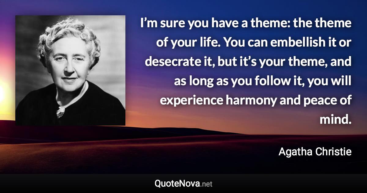 I’m sure you have a theme: the theme of your life. You can embellish it or desecrate it, but it’s your theme, and as long as you follow it, you will experience harmony and peace of mind. - Agatha Christie quote