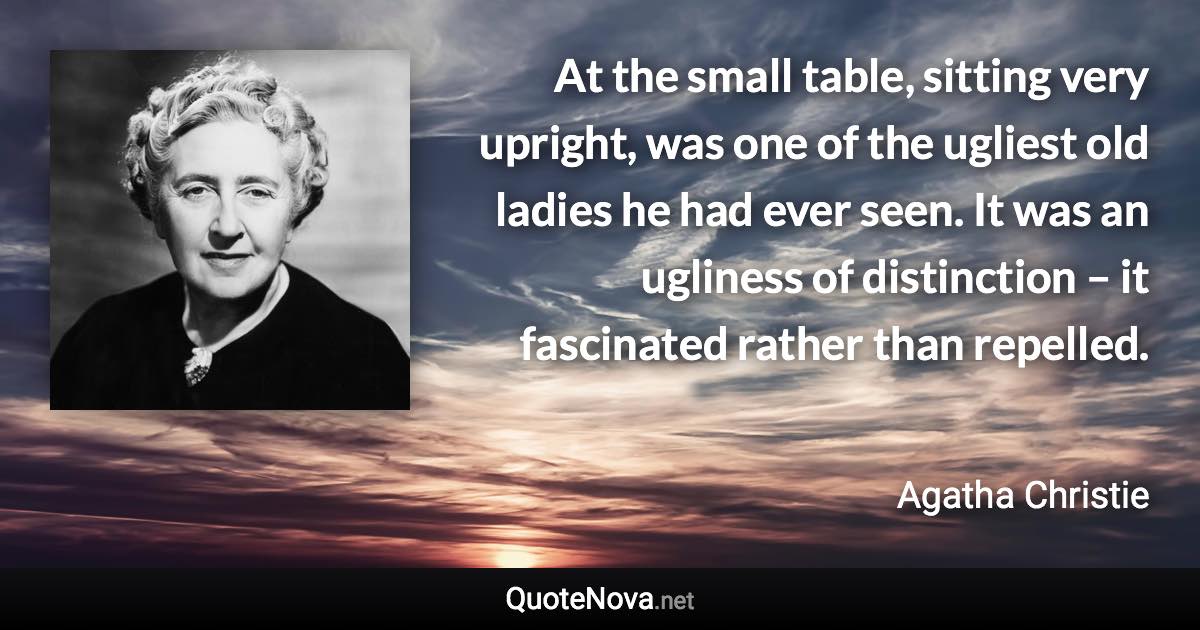 At the small table, sitting very upright, was one of the ugliest old ladies he had ever seen. It was an ugliness of distinction – it fascinated rather than repelled. - Agatha Christie quote