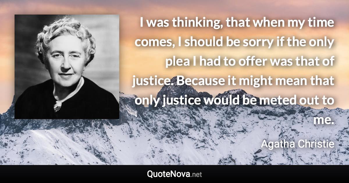 I was thinking, that when my time comes, I should be sorry if the only plea I had to offer was that of justice. Because it might mean that only justice would be meted out to me. - Agatha Christie quote