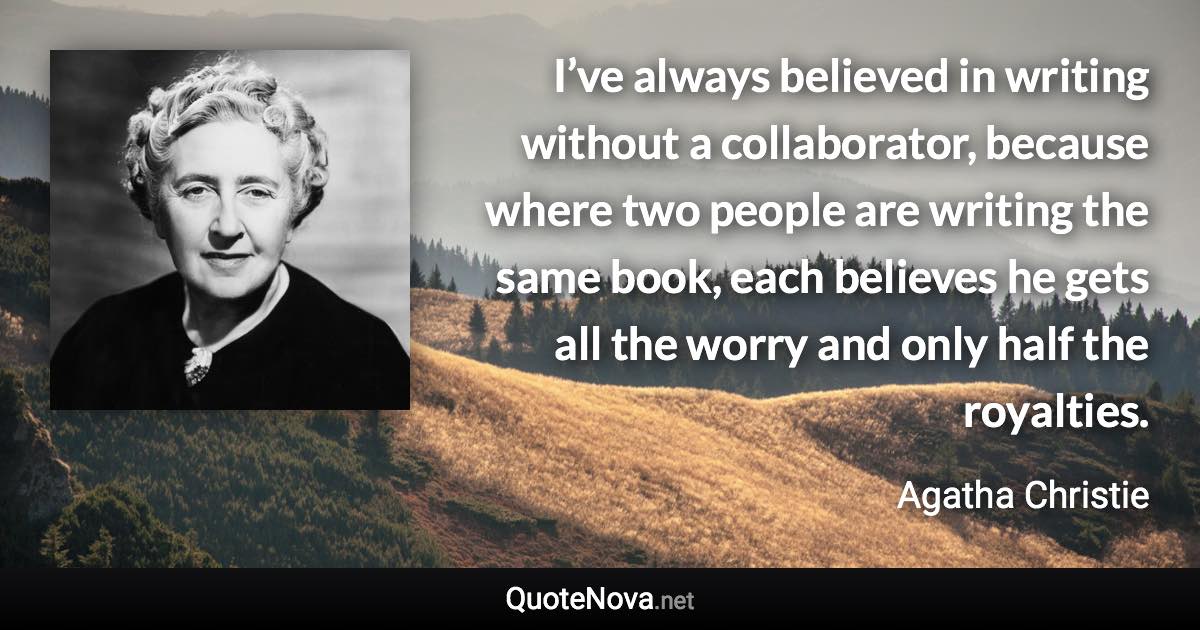 I’ve always believed in writing without a collaborator, because where two people are writing the same book, each believes he gets all the worry and only half the royalties. - Agatha Christie quote