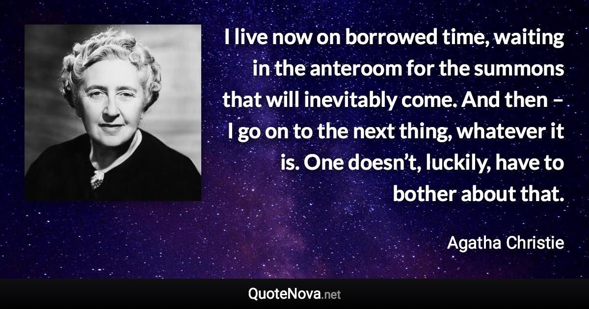 I live now on borrowed time, waiting in the anteroom for the summons that will inevitably come. And then – I go on to the next thing, whatever it is. One doesn’t, luckily, have to bother about that. - Agatha Christie quote