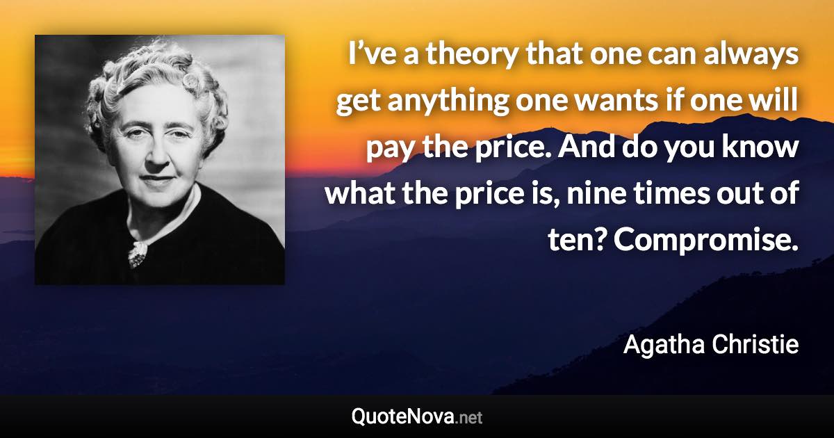 I’ve a theory that one can always get anything one wants if one will pay the price. And do you know what the price is, nine times out of ten? Compromise. - Agatha Christie quote