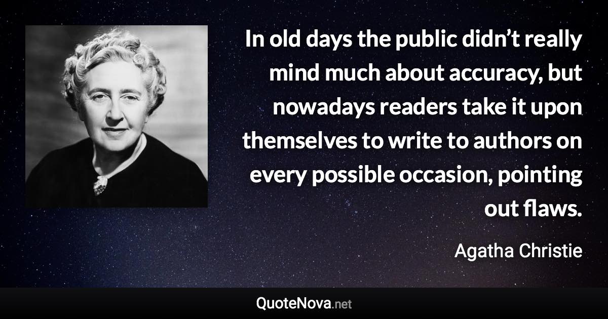 In old days the public didn’t really mind much about accuracy, but nowadays readers take it upon themselves to write to authors on every possible occasion, pointing out flaws. - Agatha Christie quote