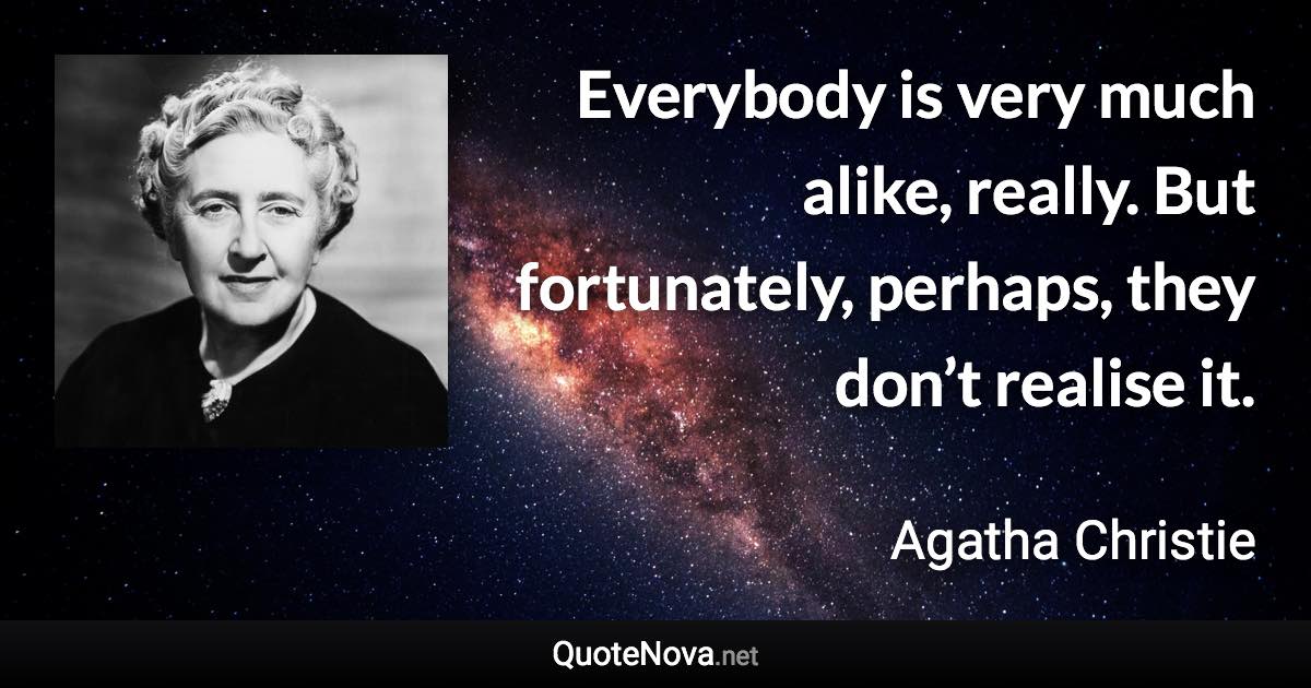 Everybody is very much alike, really. But fortunately, perhaps, they don’t realise it. - Agatha Christie quote