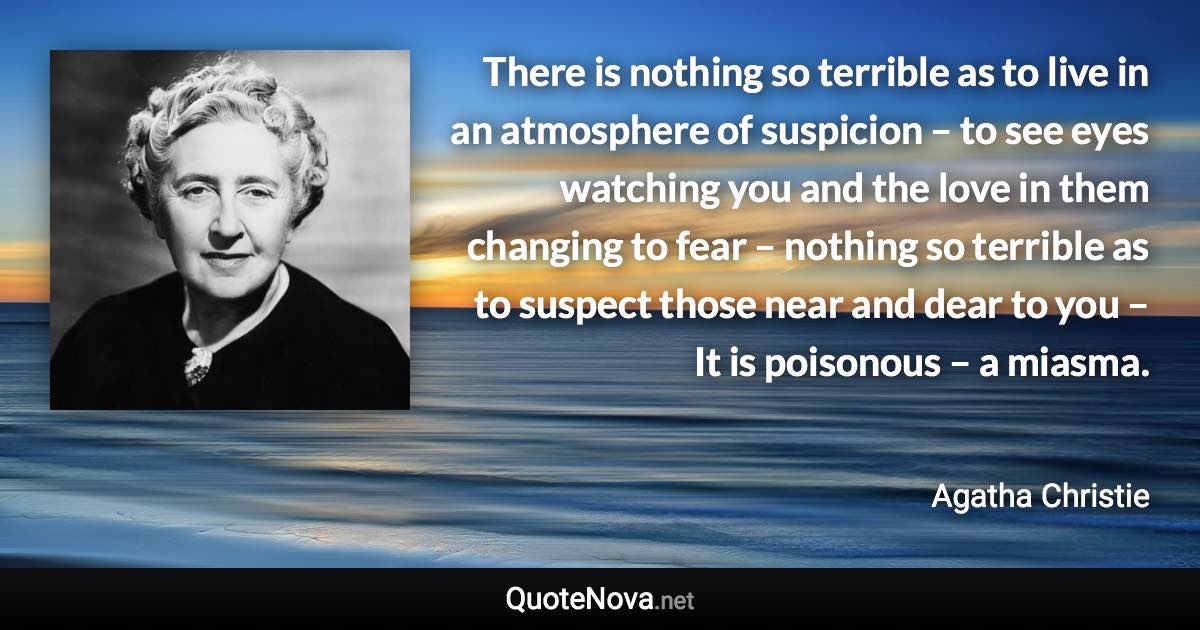 There is nothing so terrible as to live in an atmosphere of suspicion – to see eyes watching you and the love in them changing to fear – nothing so terrible as to suspect those near and dear to you – It is poisonous – a miasma. - Agatha Christie quote