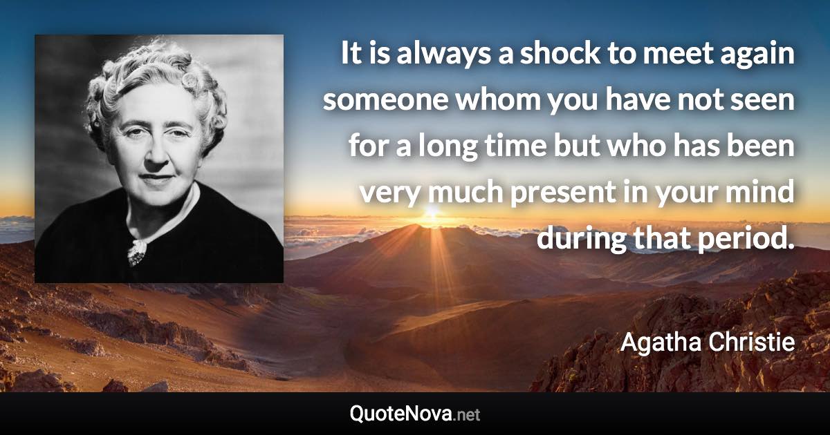 It is always a shock to meet again someone whom you have not seen for a long time but who has been very much present in your mind during that period. - Agatha Christie quote