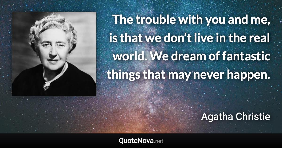 The trouble with you and me, is that we don’t live in the real world. We dream of fantastic things that may never happen. - Agatha Christie quote