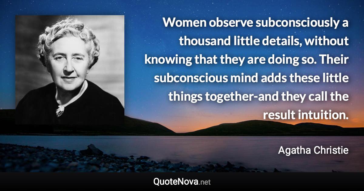 Women observe subconsciously a thousand little details, without knowing that they are doing so. Their subconscious mind adds these little things together-and they call the result intuition. - Agatha Christie quote