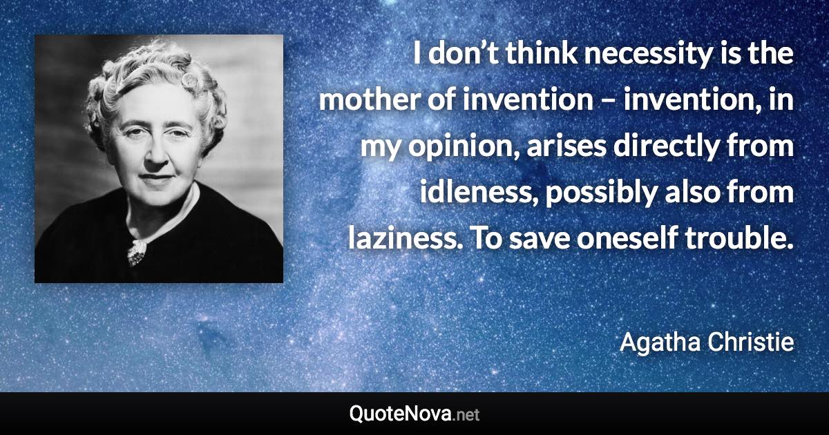 I don’t think necessity is the mother of invention – invention, in my opinion, arises directly from idleness, possibly also from laziness. To save oneself trouble. - Agatha Christie quote