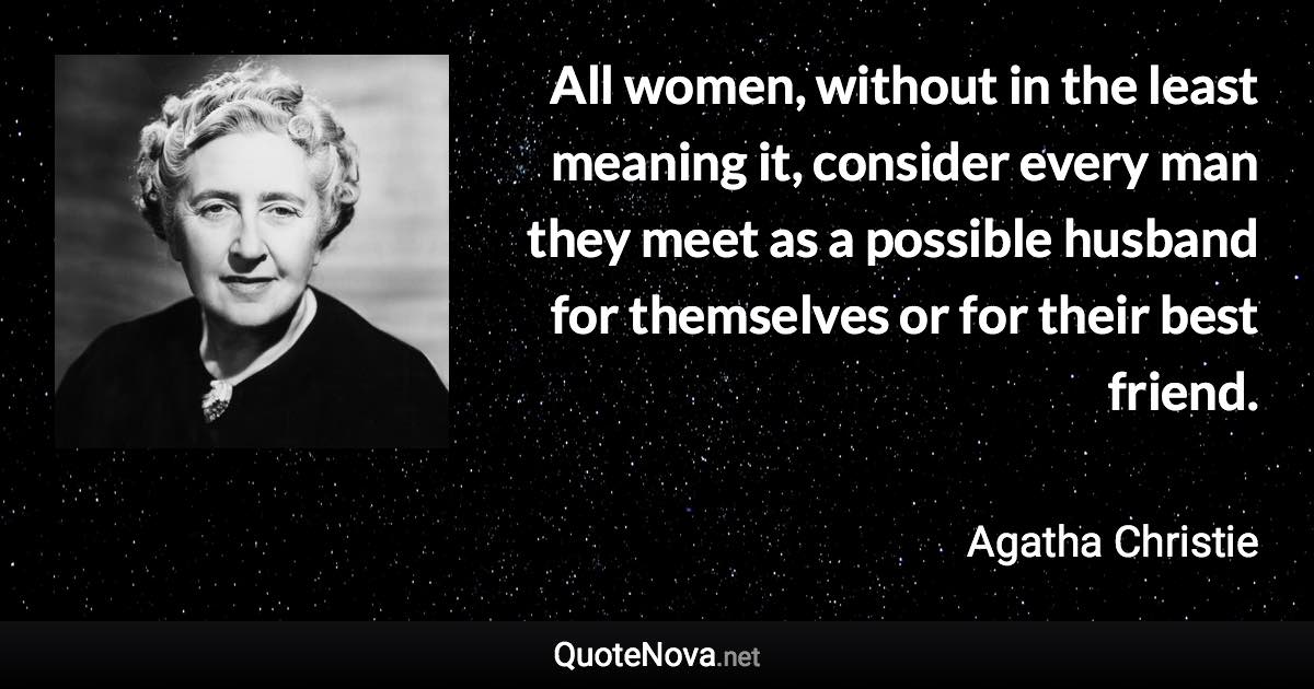 All women, without in the least meaning it, consider every man they meet as a possible husband for themselves or for their best friend. - Agatha Christie quote