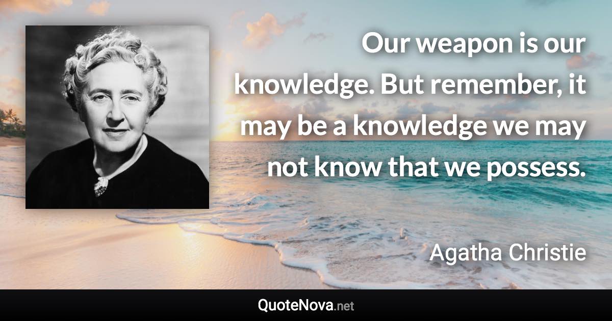 Our weapon is our knowledge. But remember, it may be a knowledge we may not know that we possess. - Agatha Christie quote