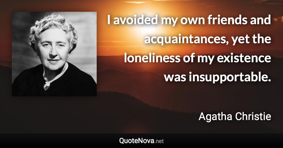 I avoided my own friends and acquaintances, yet the loneliness of my existence was insupportable. - Agatha Christie quote