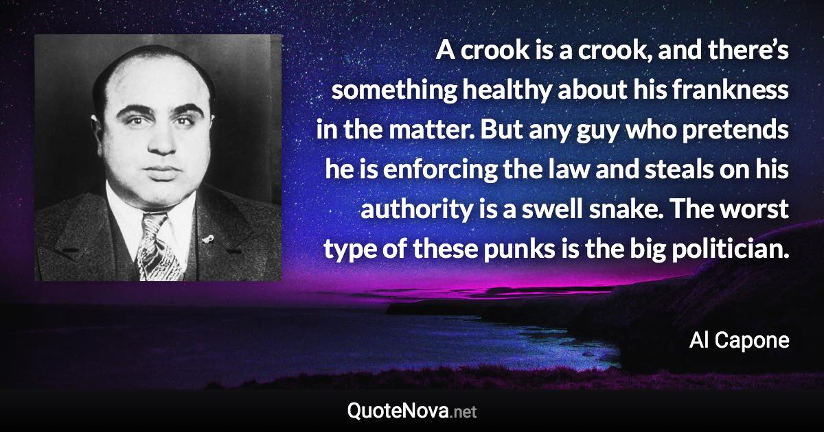 A crook is a crook, and there’s something healthy about his frankness in the matter. But any guy who pretends he is enforcing the law and steals on his authority is a swell snake. The worst type of these punks is the big politician. - Al Capone quote