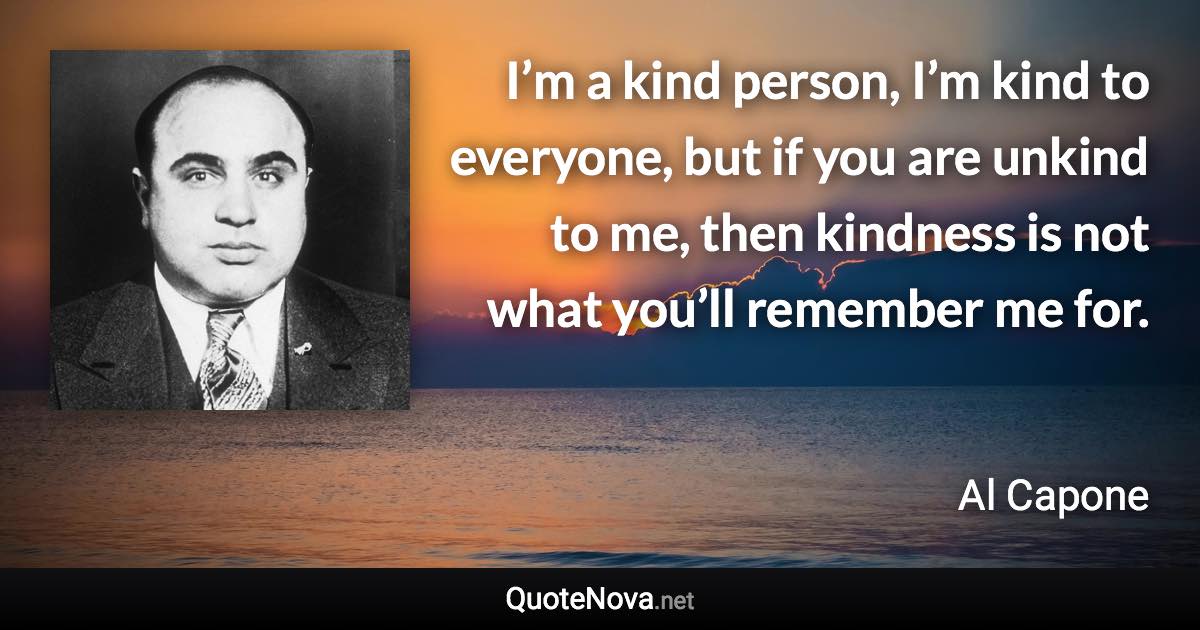 I’m a kind person, I’m kind to everyone, but if you are unkind to me, then kindness is not what you’ll remember me for. - Al Capone quote