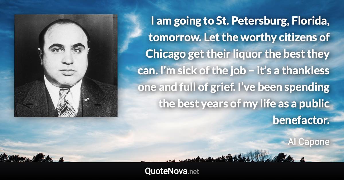 I am going to St. Petersburg, Florida, tomorrow. Let the worthy citizens of Chicago get their liquor the best they can. I’m sick of the job – it’s a thankless one and full of grief. I’ve been spending the best years of my life as a public benefactor. - Al Capone quote