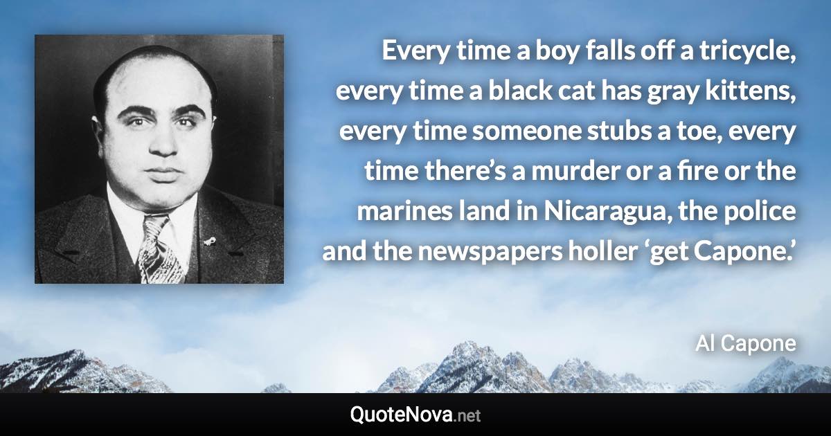 Every time a boy falls off a tricycle, every time a black cat has gray kittens, every time someone stubs a toe, every time there’s a murder or a fire or the marines land in Nicaragua, the police and the newspapers holler ‘get Capone.’ - Al Capone quote