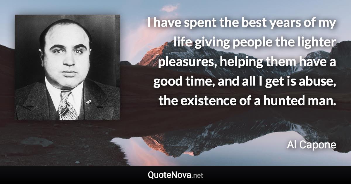 I have spent the best years of my life giving people the lighter pleasures, helping them have a good time, and all I get is abuse, the existence of a hunted man. - Al Capone quote