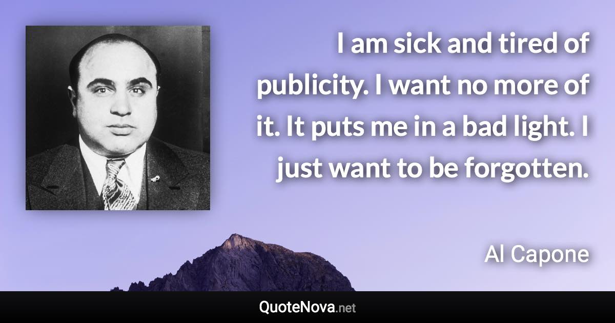 I am sick and tired of publicity. I want no more of it. It puts me in a bad light. I just want to be forgotten. - Al Capone quote