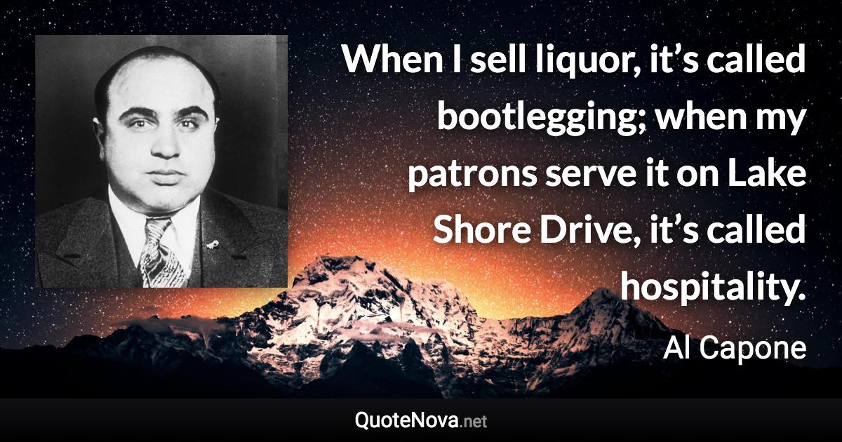 When I sell liquor, it’s called bootlegging; when my patrons serve it on Lake Shore Drive, it’s called hospitality. - Al Capone quote