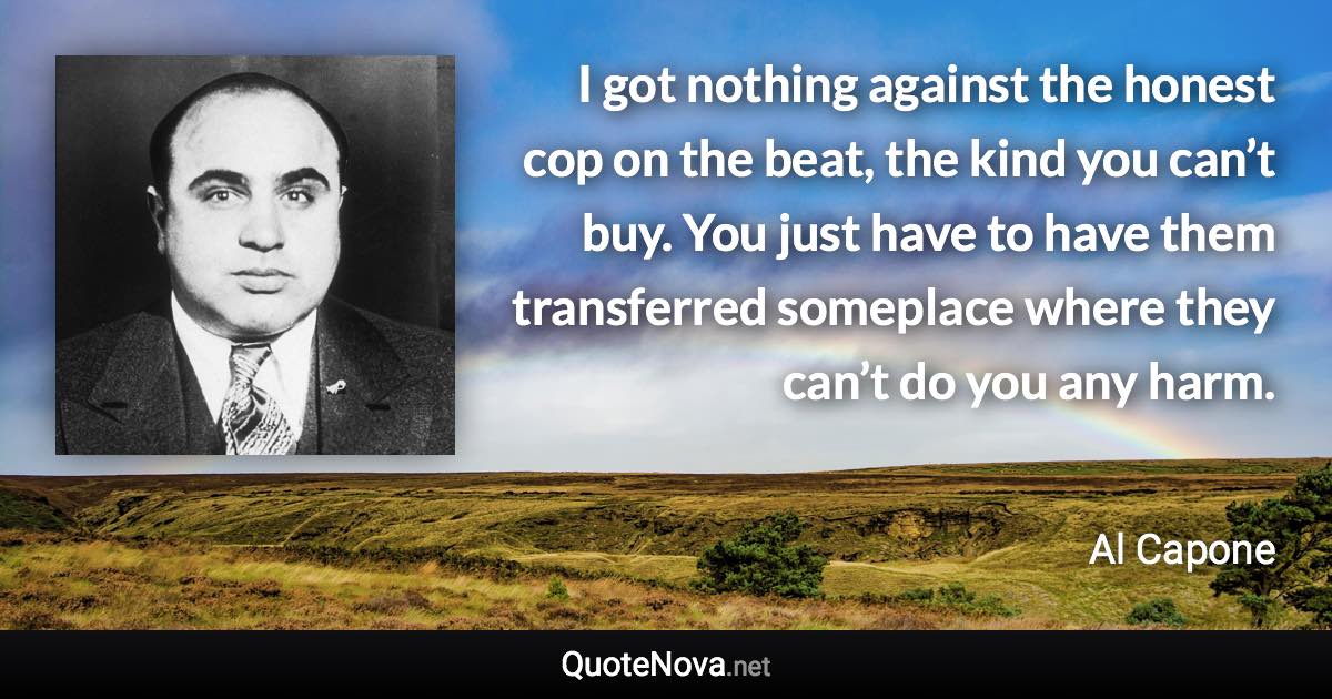 I got nothing against the honest cop on the beat, the kind you can’t buy. You just have to have them transferred someplace where they can’t do you any harm. - Al Capone quote