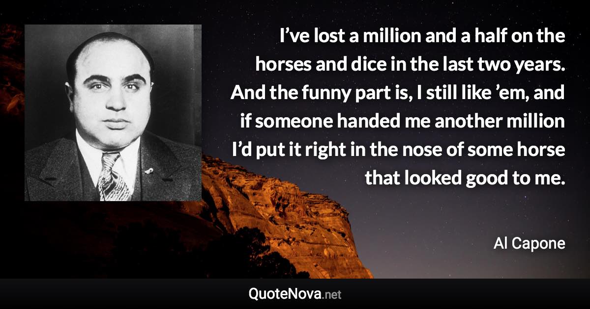 I’ve lost a million and a half on the horses and dice in the last two years. And the funny part is, I still like ’em, and if someone handed me another million I’d put it right in the nose of some horse that looked good to me. - Al Capone quote