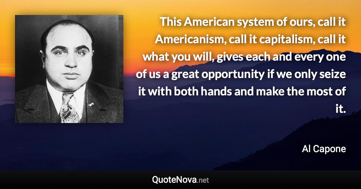 This American system of ours, call it Americanism, call it capitalism, call it what you will, gives each and every one of us a great opportunity if we only seize it with both hands and make the most of it. - Al Capone quote