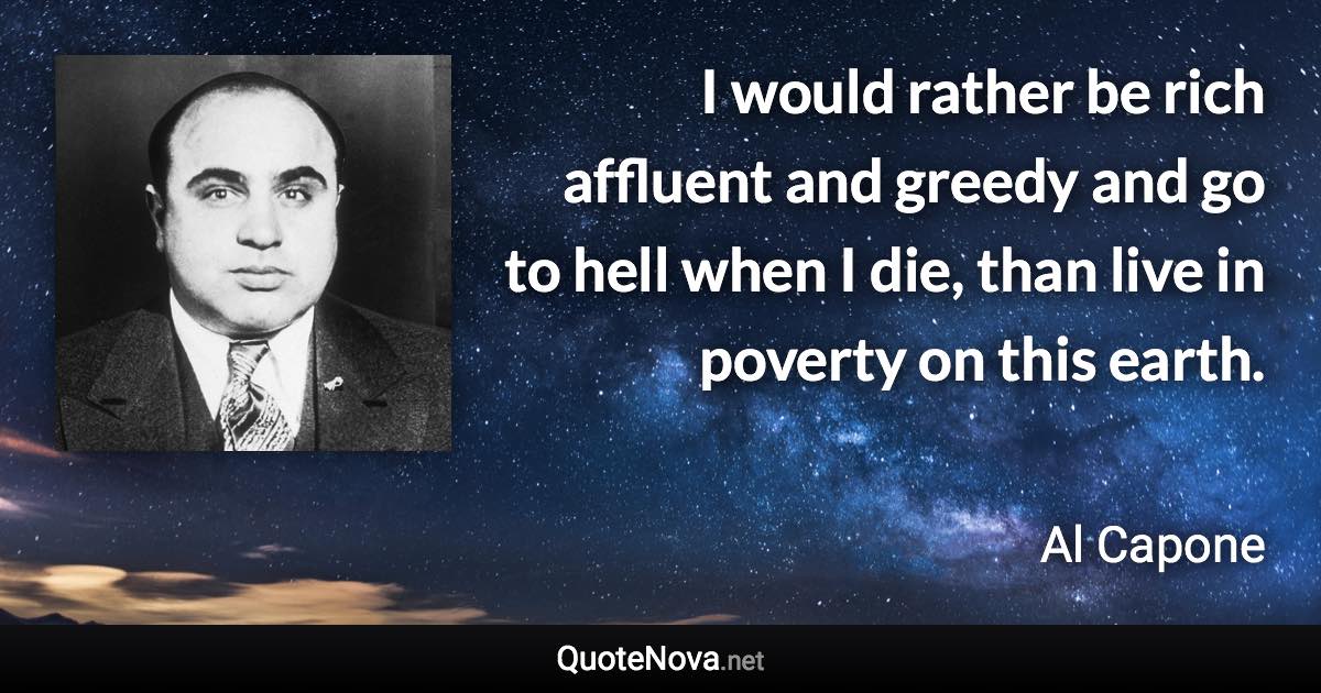 I would rather be rich affluent and greedy and go to hell when I die, than live in poverty on this earth. - Al Capone quote