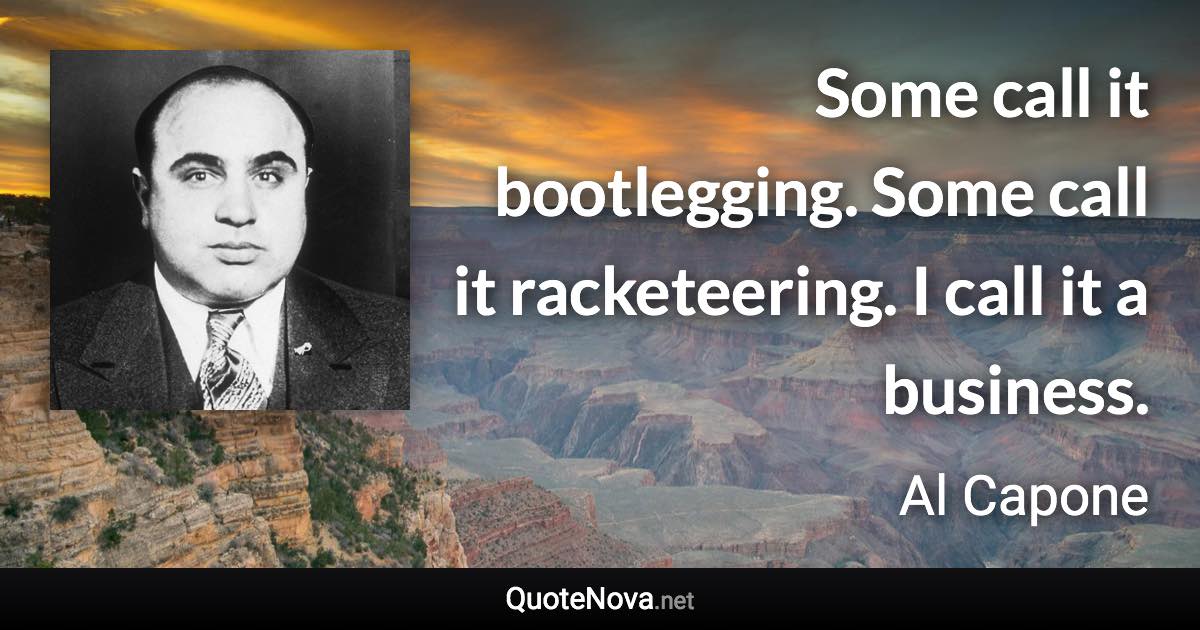 Some call it bootlegging. Some call it racketeering. I call it a business. - Al Capone quote
