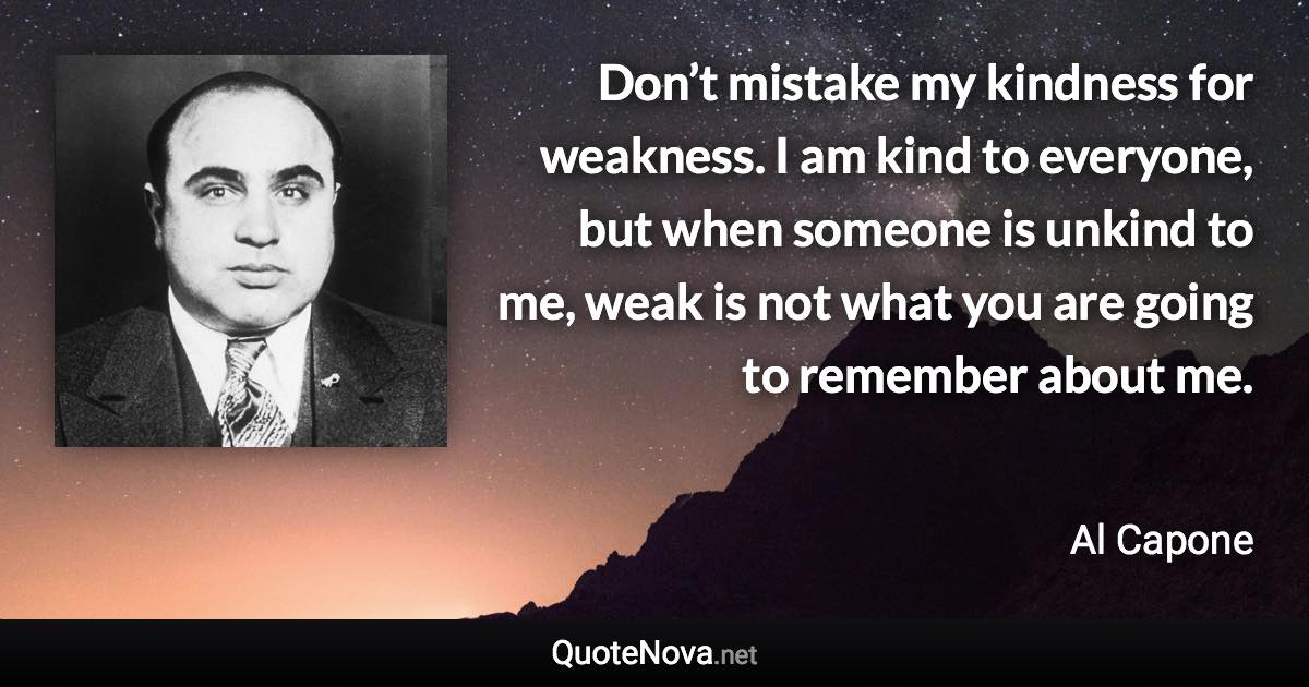 Don’t mistake my kindness for weakness. I am kind to everyone, but when someone is unkind to me, weak is not what you are going to remember about me. - Al Capone quote