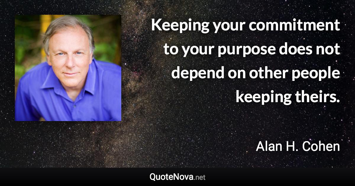 Keeping your commitment to your purpose does not depend on other people keeping theirs. - Alan H. Cohen quote